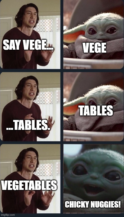 Kylo Ren teaches Baby Yoda to speak | VEGE; SAY VEGE... ...TABLES. TABLES; VEGETABLES; CHICKY NUGGIES! | image tagged in kylo ren teaches baby yoda to speak | made w/ Imgflip meme maker
