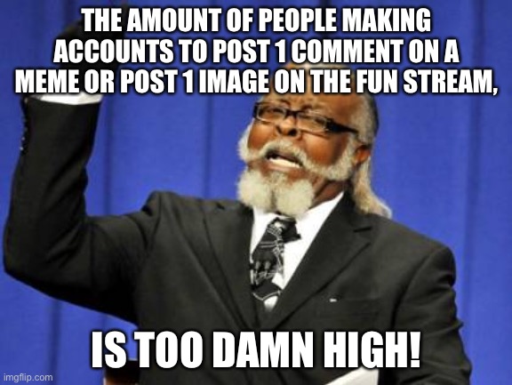 I see them everywhere | THE AMOUNT OF PEOPLE MAKING ACCOUNTS TO POST 1 COMMENT ON A MEME OR POST 1 IMAGE ON THE FUN STREAM, IS TOO DAMN HIGH! | image tagged in memes,too damn high,new users,imgflip,funny,comments | made w/ Imgflip meme maker