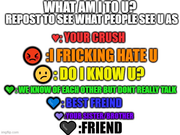 Blank White Template | WHAT AM I TO U? REPOST TO SEE WHAT PEOPLE SEE U AS; ♥: YOUR CRUSH; 😡 :I FRICKING HATE U; 😕: DO I KNOW U? 💚: WE KNOW OF EACH OTHER BUT DONT REALLY TALK; 💙: BEST FREIND; 💜:YOUR SISTER/BROTHER; 🖤:FRIEND | image tagged in blank white template | made w/ Imgflip meme maker