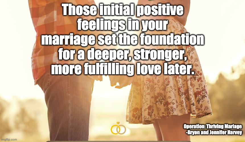 Those initial positive feelings in your marriage set the foundation for a deeper, stronger, more fulfilling love later. Operation: Thriving Mariage
-Bryon and Jennifer Harvey | image tagged in marriage,love | made w/ Imgflip meme maker