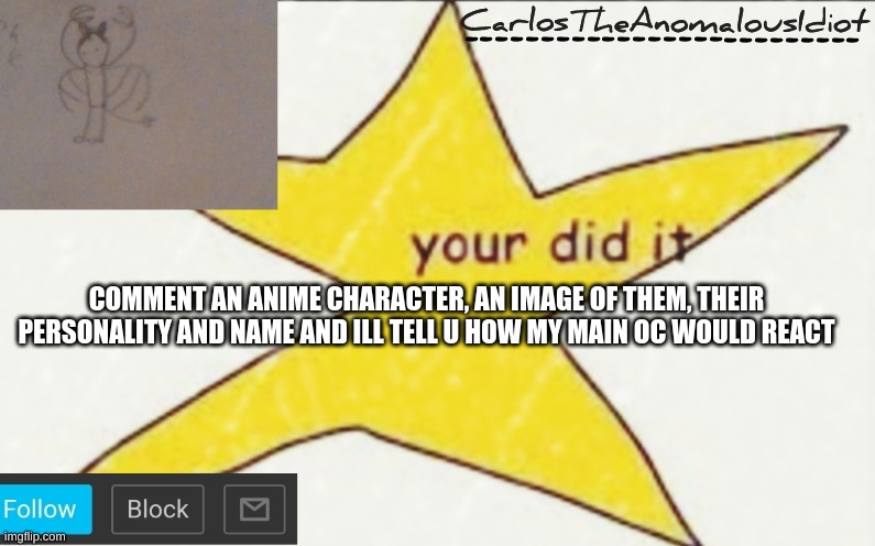 CarlosTheAnomalousIdiot's announcement template | COMMENT AN ANIME CHARACTER, AN IMAGE OF THEM, THEIR PERSONALITY AND NAME AND ILL TELL U HOW MY MAIN OC WOULD REACT | image tagged in carlostheanomalousidiot's announcement template | made w/ Imgflip meme maker