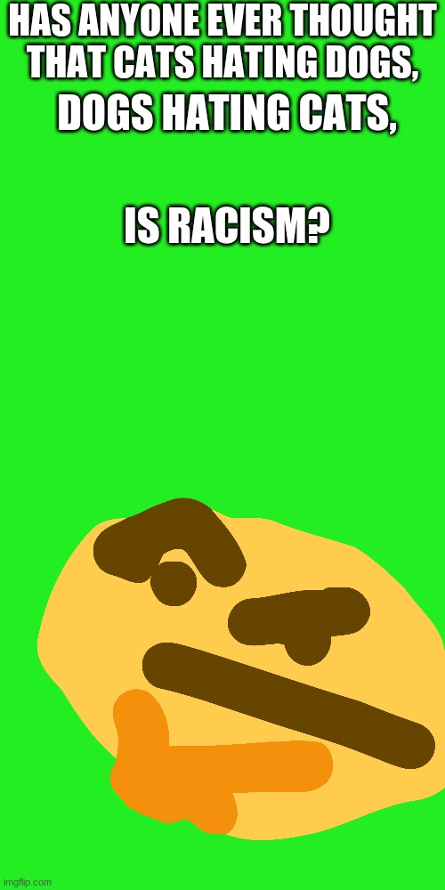 Hmmmmm | HAS ANYONE EVER THOUGHT THAT CATS HATING DOGS, DOGS HATING CATS, IS RACISM? | image tagged in memes,blank transparent square,thinking,dogs,cats | made w/ Imgflip meme maker
