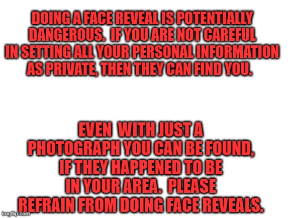 Blank White Template | DOING A FACE REVEAL IS POTENTIALLY DANGEROUS.  IF YOU ARE NOT CAREFUL IN SETTING ALL YOUR PERSONAL INFORMATION AS PRIVATE, THEN THEY CAN FIND YOU. EVEN  WITH JUST A PHOTOGRAPH YOU CAN BE FOUND, IF THEY HAPPENED TO BE IN YOUR AREA.  PLEASE REFRAIN FROM DOING FACE REVEALS. | image tagged in blank white template | made w/ Imgflip meme maker