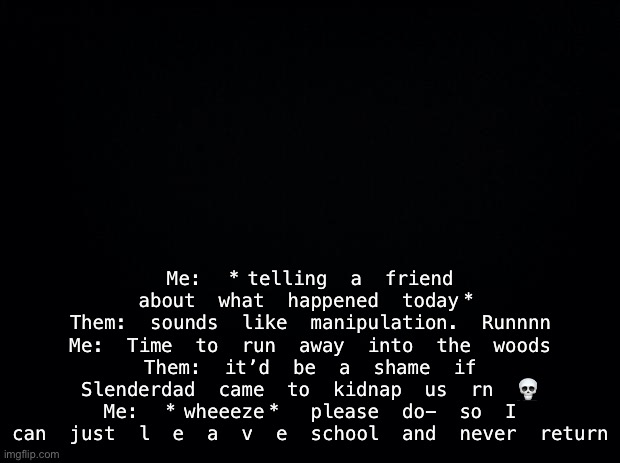 Black background | Me: *telling a friend about what happened today*
Them: sounds like manipulation. Runnnn
Me: Time to run away into the woods
Them: it’d be a shame if Slenderdad came to kidnap us rn 💀
Me: *wheeeze* please do- so I can just l e a v e school and never return | image tagged in black background | made w/ Imgflip meme maker