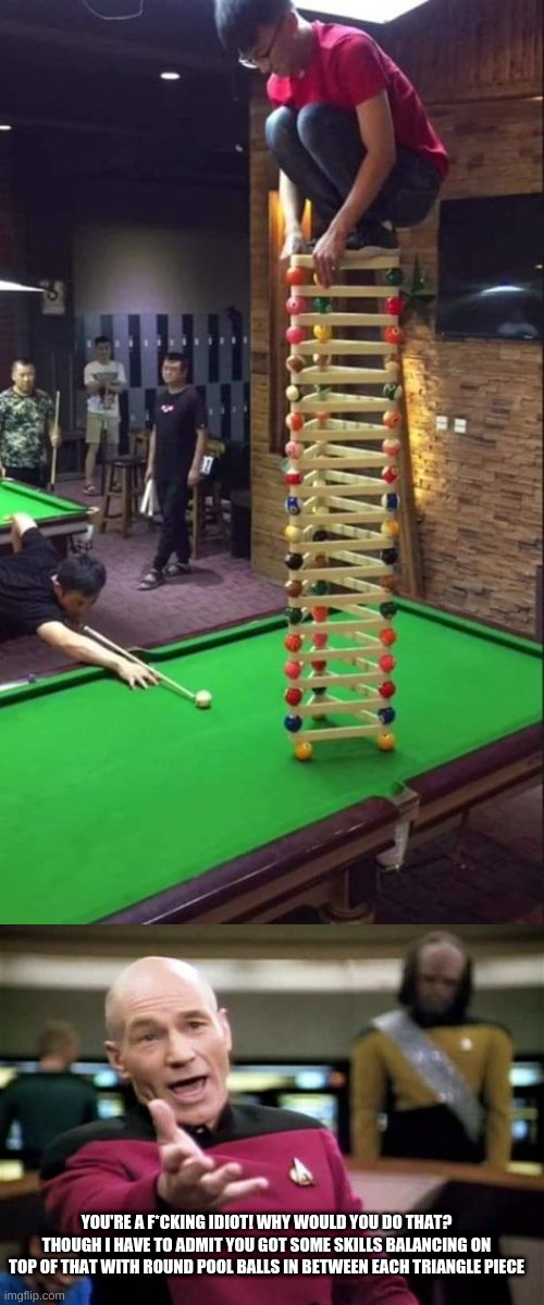F*cking idiot...though I have to admit... |  YOU'RE A F*CKING IDIOT! WHY WOULD YOU DO THAT? THOUGH I HAVE TO ADMIT YOU GOT SOME SKILLS BALANCING ON TOP OF THAT WITH ROUND POOL BALLS IN BETWEEN EACH TRIANGLE PIECE | image tagged in guy about to go down,memes,picard wtf | made w/ Imgflip meme maker