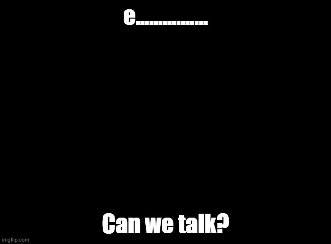 blank black | e................ Can we talk? | image tagged in blank black | made w/ Imgflip meme maker