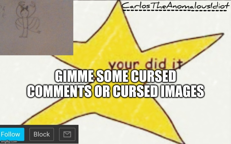 CarlosTheAnomalousIdiot's announcement template | GIMME SOME CURSED COMMENTS OR CURSED IMAGES | image tagged in carlostheanomalousidiot's announcement template | made w/ Imgflip meme maker