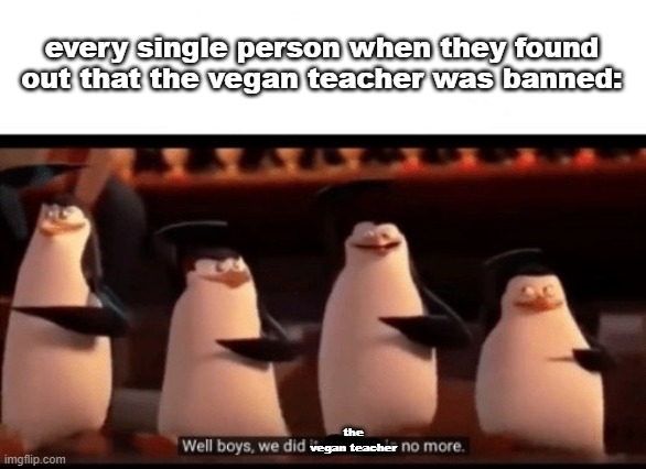 Well boys, we did it (blank) is no more | every single person when they found out that the vegan teacher was banned:; the vegan teacher | image tagged in well boys we did it blank is no more,memes,funny,stop reading the tags | made w/ Imgflip meme maker
