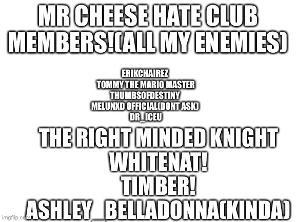 Blank White Template | MR CHEESE HATE CLUB MEMBERS!(ALL MY ENEMIES); ERIKCHAIREZ 
TOMMY THE MARIO MASTER
THUMBS0FDESTINY 
MELUNXD OFFICIAL(DONT ASK) 
DR_ICEU; THE RIGHT MINDED KNIGHT
WHITENAT!
TIMBER!
ASHLEY_BELLADONNA(KINDA) | image tagged in blank white template | made w/ Imgflip meme maker