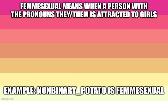 FEMMESEXUAL MEANS WHEN A PERSON WITH THE PRONOUNS THEY/THEM IS ATTRACTED TO GIRLS; EXAMPLE: NONBINARY_POTATO IS FEMMESEXUAL | image tagged in memes,femmesexual,nonbinary_potato,flag | made w/ Imgflip meme maker