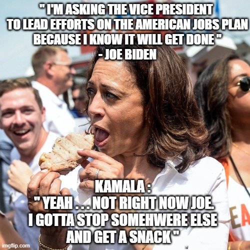 Sorry...AIN'T GOT TIME | " I'M ASKING THE VICE PRESIDENT
 TO LEAD EFFORTS ON THE AMERICAN JOBS PLAN
 BECAUSE I KNOW IT WILL GET DONE "
 - JOE BIDEN; KAMALA :
 " YEAH . . . NOT RIGHT NOW JOE.
 I GOTTA STOP SOMEHWERE ELSE 
AND GET A SNACK " | image tagged in biden,kamala,harris,democrats,speech,economy | made w/ Imgflip meme maker