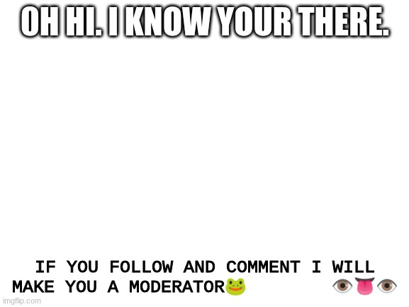 y e e | 0H HI. I KNOW YOUR THERE. IF YOU FOLLOW AND COMMENT I WILL MAKE YOU A MODERATOR🐸        👁️👅👁️ | image tagged in blank white template | made w/ Imgflip meme maker
