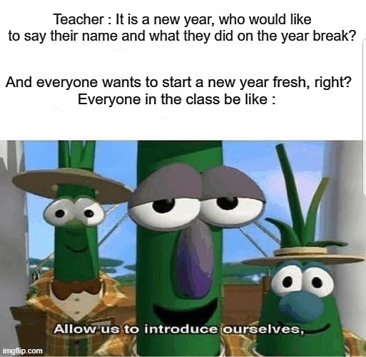 The whole class be like : | Teacher : It is a new year, who would like to say their name and what they did on the year break? And everyone wants to start a new year fresh, right?


Everyone in the class be like : | image tagged in allow us to introduce ourselves | made w/ Imgflip meme maker