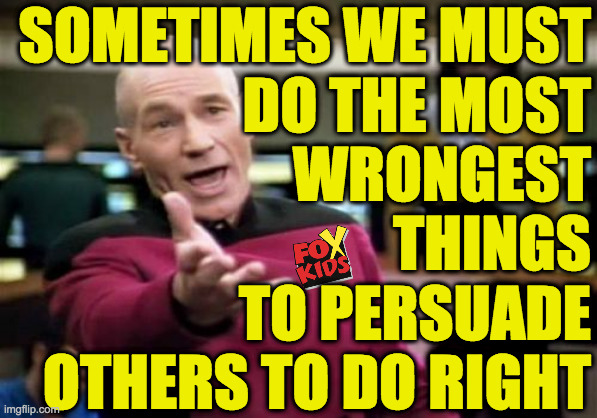 Picard going 'full Fox' to influence Conservatives  ( : | SOMETIMES WE MUST
DO THE MOST
WRONGEST
THINGS
TO PERSUADE
OTHERS TO DO RIGHT | image tagged in memes,picard wtf,full fox,the ways of espionage,whatever it takes,reverse psychoticology | made w/ Imgflip meme maker