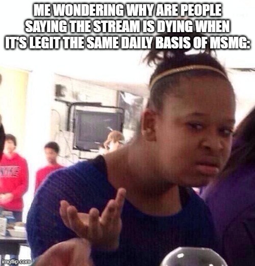 Black Girl Wat | ME WONDERING WHY ARE PEOPLE SAYING THE STREAM IS DYING WHEN IT'S LEGIT THE SAME DAILY BASIS OF MSMG: | image tagged in memes,black girl wat | made w/ Imgflip meme maker