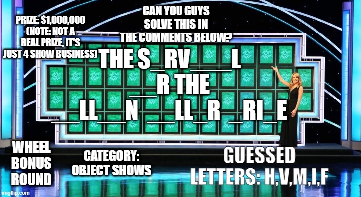 Wheel of Fortune Deluxe Bonus Round (with prize) | CAN YOU GUYS SOLVE THIS IN THE COMMENTS BELOW? PRIZE: $1,000,000 (NOTE: NOT A REAL PRIZE, IT'S JUST 4 SHOW BUSINESS); THE S_RV___L
__R THE
__LL__N  __LL_R  _RI_E; WHEEL
BONUS
ROUND; CATEGORY: OBJECT SHOWS; GUESSED LETTERS: H,V,M,I,F | image tagged in wheel of fortune | made w/ Imgflip meme maker