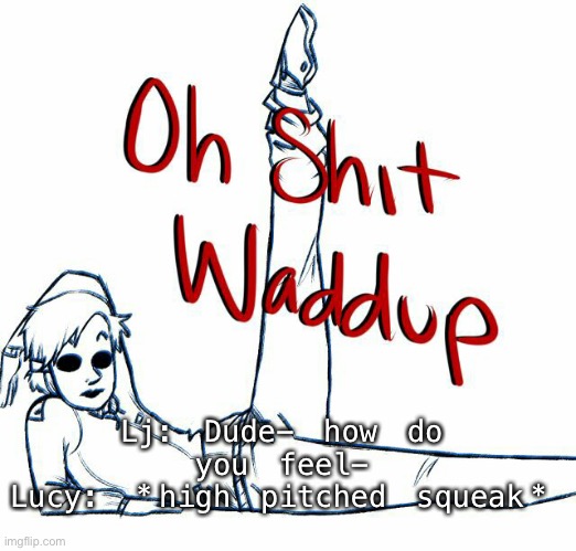 Oh shit waddup | Lj: Dude- how do you feel-
Lucy: *high pitched squeak* | image tagged in oh shit waddup | made w/ Imgflip meme maker