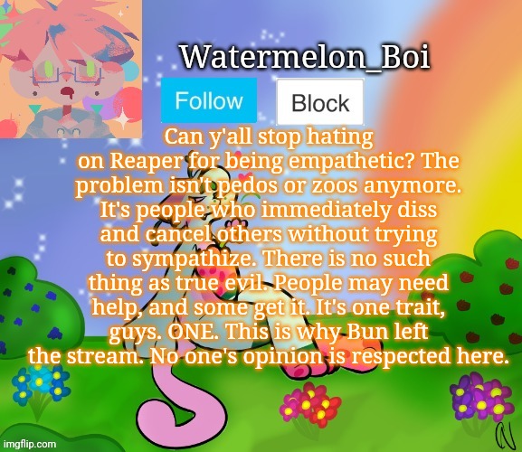 Most of you take one look and then decide whether to hate them or not and I am completely sick of it. | Can y'all stop hating on Reaper for being empathetic? The problem isn't pedos or zoos anymore. It's people who immediately diss and cancel others without trying to sympathize. There is no such thing as true evil. People may need help, and some get it. It's one trait, guys. ONE. This is why Bun left the stream. No one's opinion is respected here. | image tagged in nemo's template 2 | made w/ Imgflip meme maker
