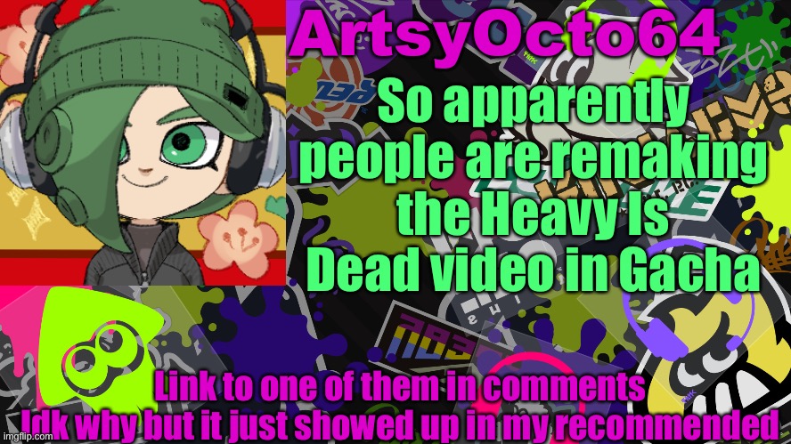 https://www.youtube.com/watch?v=0_dkm_nSXAo | So apparently people are remaking the Heavy Is Dead video in Gacha; Link to one of them in comments
Idk why but it just showed up in my recommended | image tagged in artsyocto's splatoon template | made w/ Imgflip meme maker