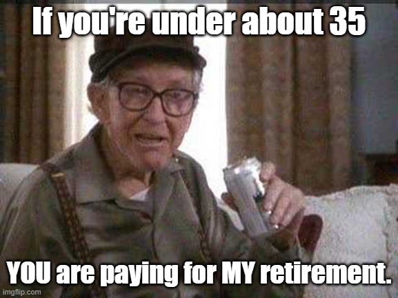 Grumpy old Man | If you're under about 35 YOU are paying for MY retirement. | image tagged in grumpy old man | made w/ Imgflip meme maker