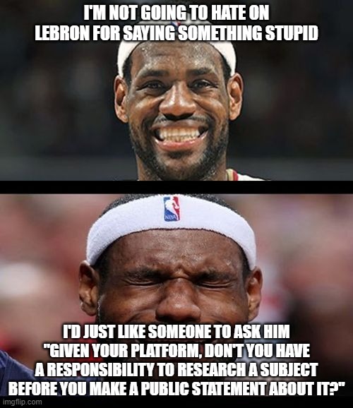 I don't think he's a bad guy, but he needs to know the truth before entering the debate. | I'M NOT GOING TO HATE ON LEBRON FOR SAYING SOMETHING STUPID; I'D JUST LIKE SOMEONE TO ASK HIM "GIVEN YOUR PLATFORM, DON'T YOU HAVE A RESPONSIBILITY TO RESEARCH A SUBJECT BEFORE YOU MAKE A PUBLIC STATEMENT ABOUT IT?" | image tagged in lebron happy sad,liberal hypocrisy,nba,politics,black lives matter,responsibility | made w/ Imgflip meme maker