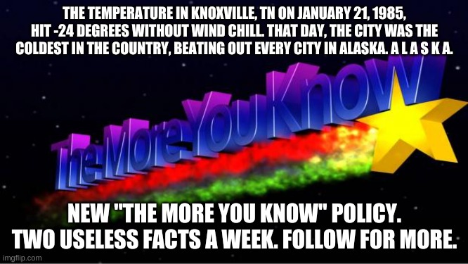 The More You Know | THE TEMPERATURE IN KNOXVILLE, TN ON JANUARY 21, 1985, HIT -24 DEGREES WITHOUT WIND CHILL. THAT DAY, THE CITY WAS THE COLDEST IN THE COUNTRY, BEATING OUT EVERY CITY IN ALASKA. A L A S K A. NEW "THE MORE YOU KNOW" POLICY. TWO USELESS FACTS A WEEK. FOLLOW FOR MORE. | image tagged in the more you know | made w/ Imgflip meme maker