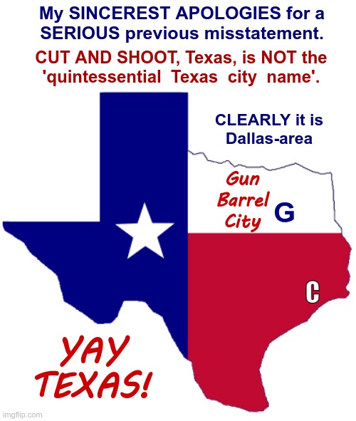 WHY I had to move FROM Houston TO Dallas! | My SINCEREST APOLOGIES for a
SERIOUS previous misstatement. CUT AND SHOOT, Texas, is NOT the
'quintessential  Texas  city  name'. CLEARLY it is
Dallas-area; Gun
Barrel
City; G; C; YAY
TEXAS! | image tagged in texas clipart,texas,guns,dark humor,rick75230,dallas | made w/ Imgflip meme maker