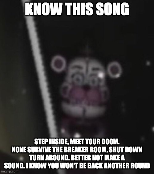 Guess this song (MADE BY ME) | KNOW THIS SONG; STEP INSIDE, MEET YOUR DOOM. NONE SURVIVE THE BREAKER ROOM, SHUT DOWN TURN AROUND. BETTER NOT MAKE A SOUND. I KNOW YOU WON'T BE BACK ANOTHER ROUND | image tagged in funtime freddy,fnaf song,fnaf,songs,fnaf sister location | made w/ Imgflip meme maker