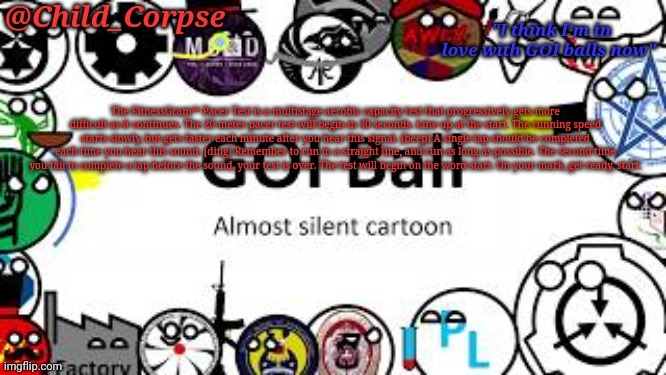 Child_Corpse's GOI ball template | The FitnessGram™ Pacer Test is a multistage aerobic capacity test that progressively gets more difficult as it continues. The 20 meter pacer test will begin in 30 seconds. Line up at the start. The running speed starts slowly, but gets faster each minute after you hear this signal. [beep] A single lap should be completed each time you hear this sound. [ding] Remember to run in a straight line, and run as long as possible. The second time you fail to complete a lap before the sound, your test is over. The test will begin on the word start. On your mark, get ready, start. | image tagged in child_corpse's goi ball template | made w/ Imgflip meme maker
