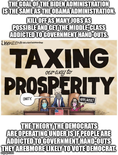 Taxing and spending has never at any time lead to prosperity.  It causes poverty.  Dems just do not understand that. | THE GOAL OF THE BIDEN ADMINISTRATION IS THE SAME AS THE OBAMA ADMINISTRATION. KILL OFF AS MANY JOBS AS POSSIBLE AND GET THE MIDDLE-CLASS ADDICTED TO GOVERNMENT HAND-OUTS. THE THEORY THE DEMOCRATS ARE OPERATING UNDER IS IF PEOPLE ARE ADDICTED TO GOVERNMENT HAND-OUTS THEY AREBMORE LIKELY TO VOTE DEMOCRAT. | image tagged in economic illiterate,tax and spend,taxation is theft | made w/ Imgflip meme maker