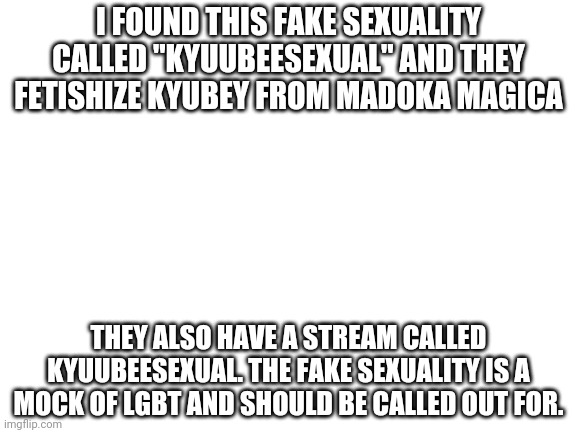 Fetishes are not sexuallities | I FOUND THIS FAKE SEXUALITY CALLED "KYUUBEESEXUAL" AND THEY FETISHIZE KYUBEY FROM MADOKA MAGICA; THEY ALSO HAVE A STREAM CALLED KYUUBEESEXUAL. THE FAKE SEXUALITY IS A MOCK OF LGBT AND SHOULD BE CALLED OUT FOR. | image tagged in blank white template | made w/ Imgflip meme maker