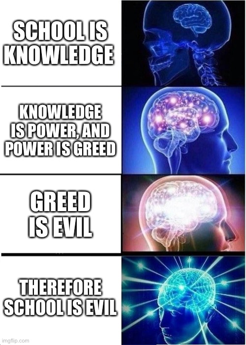 Expanding Brain | SCHOOL IS KNOWLEDGE; KNOWLEDGE IS POWER, AND POWER IS GREED; GREED IS EVIL; THEREFORE SCHOOL IS EVIL | image tagged in memes,expanding brain | made w/ Imgflip meme maker