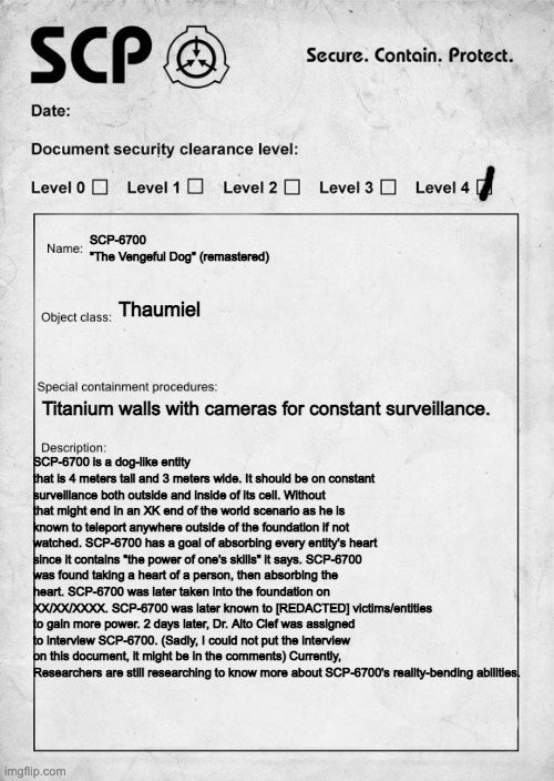 Possibly a 5-9/10 in my opinion. | SCP-6700
"The Vengeful Dog" (remastered); Thaumiel; Titanium walls with cameras for constant surveillance. SCP-6700 is a dog-like entity that is 4 meters tall and 3 meters wide. It should be on constant surveillance both outside and inside of its cell. Without that might end in an XK end of the world scenario as he is known to teleport anywhere outside of the foundation if not watched. SCP-6700 has a goal of absorbing every entity's heart since it contains "the power of one's skills" it says. SCP-6700 was found taking a heart of a person, then absorbing the heart. SCP-6700 was later taken into the foundation on XX/XX/XXXX. SCP-6700 was later known to [REDACTED] victims/entities to gain more power. 2 days later, Dr. Alto Clef was assigned to interview SCP-6700. (Sadly, I could not put the interview on this document, it might be in the comments) Currently, Researchers are still researching to know more about SCP-6700's reality-bending abilities. | image tagged in scp document | made w/ Imgflip meme maker