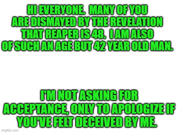 Blank White Template | HI EVERYONE.  MANY OF YOU ARE DISMAYED BY THE REVELATION THAT REAPER IS 48.  I AM ALSO OF SUCH AN AGE BUT 42 YEAR OLD MAN. I'M NOT ASKING FOR ACCEPTANCE, ONLY TO APOLOGIZE IF YOU'VE FELT DECEIVED BY ME. | image tagged in blank white template | made w/ Imgflip meme maker