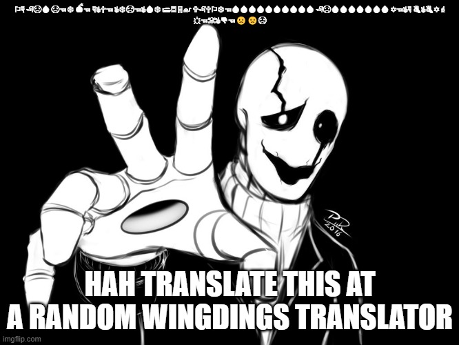 Gaster | ⚐︎☟︎ 🏱︎☹︎💧︎ ☹︎☜︎❄︎ 💣︎☜︎ ☟︎✌︎✞︎☜︎ ✌︎❄︎☹︎☜︎✌︎💧︎❄︎ 📂︎🗏︎🗄︎🖲︎ 🕆︎🏱︎✞︎⚐︎❄︎☜︎💧︎💧︎💧︎💧︎💧︎💧︎💧︎💧︎💧︎💧︎ 🏱︎☹︎💧︎💧︎💧︎💧︎💧︎💧︎💧︎ ✡︎☜︎✌︎☟︎ 👌︎✌︎👌︎✡︎ ☝︎
☼︎☜︎☠︎✌︎👎︎☜︎🙁🙁☹; HAH TRANSLATE THIS AT A RANDOM WINGDINGS TRANSLATOR | image tagged in gaster | made w/ Imgflip meme maker