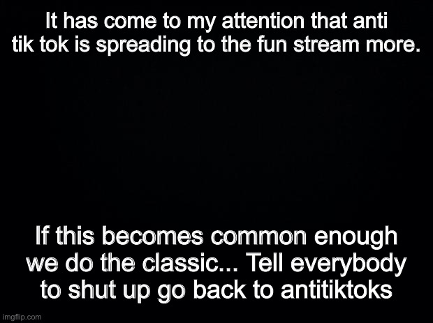 When you feel the time is right just say the word |  It has come to my attention that anti tik tok is spreading to the fun stream more. If this becomes common enough we do the classic... Tell everybody to shut up go back to antitiktoks | image tagged in black background | made w/ Imgflip meme maker