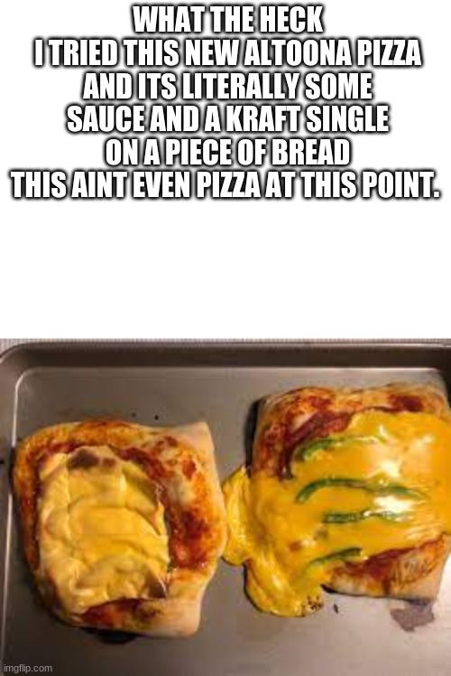 just disrespectful | WHAT THE HECK
I TRIED THIS NEW ALTOONA PIZZA AND ITS LITERALLY SOME SAUCE AND A KRAFT SINGLE ON A PIECE OF BREAD
THIS AINT EVEN PIZZA AT THIS POINT. | image tagged in blank white template,angy,am angy | made w/ Imgflip meme maker