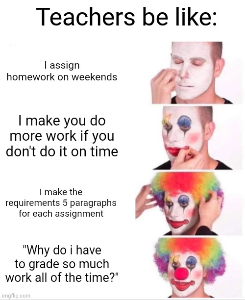 Why? | Teachers be like:; I assign homework on weekends; I make you do more work if you don't do it on time; I make the requirements 5 paragraphs for each assignment; "Why do i have to grade so much work all of the time?" | image tagged in memes,clown applying makeup | made w/ Imgflip meme maker