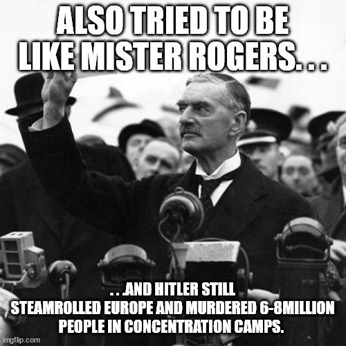 Neville Chamberlain | ALSO TRIED TO BE LIKE MISTER ROGERS. . . . . .AND HITLER STILL STEAMROLLED EUROPE AND MURDERED 6-8MILLION PEOPLE IN CONCENTRATION CAMPS. | image tagged in neville chamberlain | made w/ Imgflip meme maker