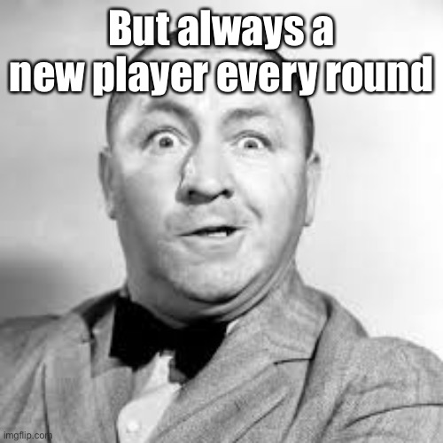 curly three stooges | But always a new player every round | image tagged in curly three stooges | made w/ Imgflip meme maker