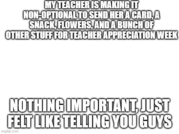Titre de l'image | MY TEACHER IS MAKING IT NON-OPTIONAL TO SEND HER A CARD, A SNACK, FLOWERS, AND A BUNCH OF OTHER STUFF FOR TEACHER APPRECIATION WEEK; NOTHING IMPORTANT, JUST FELT LIKE TELLING YOU GUYS | image tagged in blank white template | made w/ Imgflip meme maker
