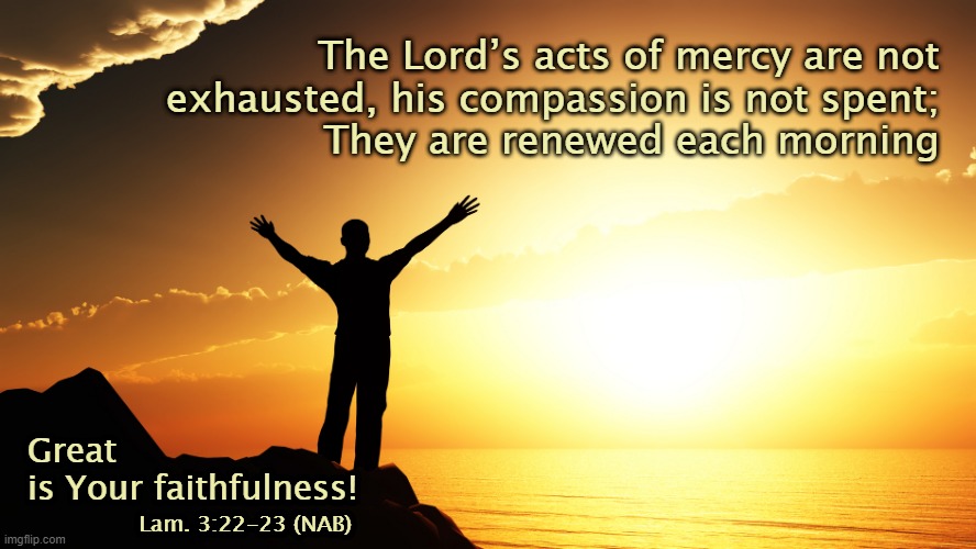 His mercies are new today |  The Lord’s acts of mercy are not
exhausted, his compassion is not spent;
They are renewed each morning; Great
is Your faithfulness! Lam. 3:22-23 (NAB) | image tagged in man watching sunrise,mercy,new day,bible verse,christianity,love | made w/ Imgflip meme maker
