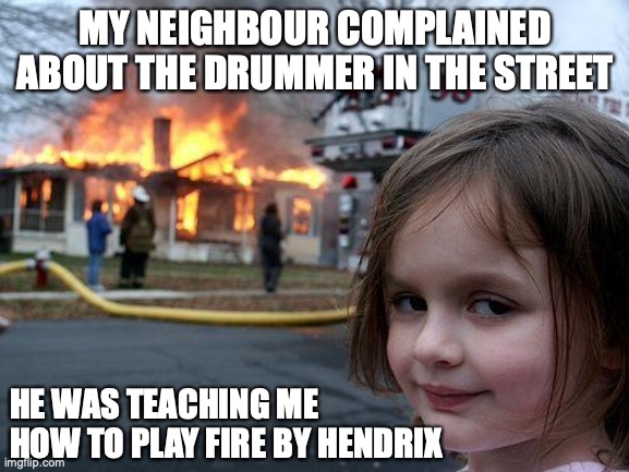 Disaster Girl | MY NEIGHBOUR COMPLAINED ABOUT THE DRUMMER IN THE STREET; HE WAS TEACHING ME HOW TO PLAY FIRE BY HENDRIX | image tagged in memes,disaster girl | made w/ Imgflip meme maker