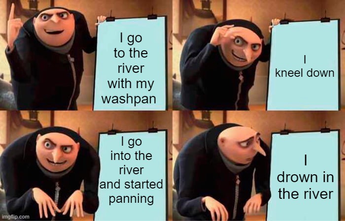 this old essay I found inspired this meme | I go to the river with my washpan; I kneel down; I go into the river and started panning; I drown in the river | image tagged in memes,gru's plan | made w/ Imgflip meme maker
