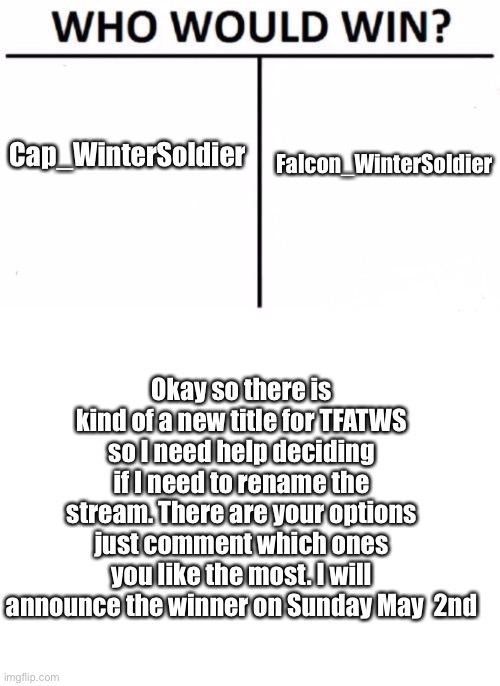 ANNOUNCEMENT: | Cap_WinterSoldier; Falcon_WinterSoldier; Okay so there is kind of a new title for TFATWS so I need help deciding if I need to rename the stream. There are your options just comment which ones you like the most. I will announce the winner on Sunday May  2nd | image tagged in memes,who would win,blank white template,thefalconandthewintersoldier,new stream name,stream | made w/ Imgflip meme maker