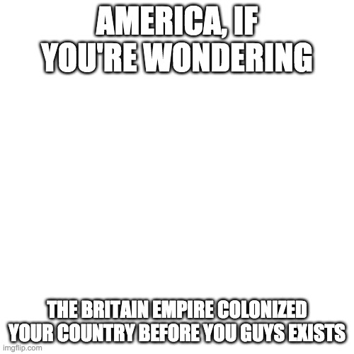 Blank Transparent Square | AMERICA, IF YOU'RE WONDERING; THE BRITAIN EMPIRE COLONIZED YOUR COUNTRY BEFORE YOU GUYS EXISTS | image tagged in memes,blank transparent square | made w/ Imgflip meme maker
