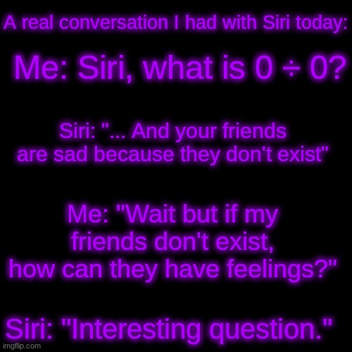 XDD | A real conversation I had with Siri today:; Me: Siri, what is 0 ÷ 0? Siri: "... And your friends are sad because they don't exist"; Me: "Wait but if my friends don't exist, how can they have feelings?"; Siri: "Interesting question." | image tagged in memes,blank transparent square | made w/ Imgflip meme maker