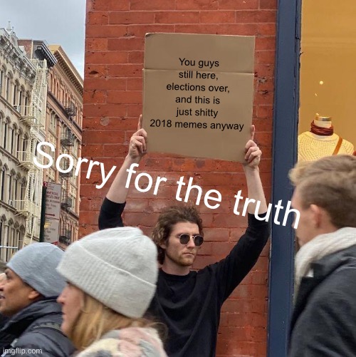 You guys still here, elections over, and this is just shitty 2018 memes anyway; Sorry for the truth | image tagged in memes,guy holding cardboard sign | made w/ Imgflip meme maker