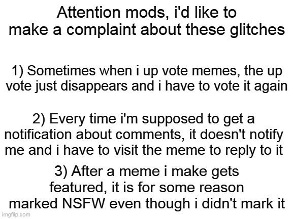 I hope a mod sees this | Attention mods, i'd like to make a complaint about these glitches; 1) Sometimes when i up vote memes, the up vote just disappears and i have to vote it again; 2) Every time i'm supposed to get a notification about comments, it doesn't notify me and i have to visit the meme to reply to it; 3) After a meme i make gets featured, it is for some reason marked NSFW even though i didn't mark it | image tagged in blank white template,sorry about the complaints lol,pls dont hate me | made w/ Imgflip meme maker