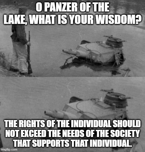 Panzer of the lake | O PANZER OF THE LAKE, WHAT IS YOUR WISDOM? THE RIGHTS OF THE INDIVIDUAL SHOULD
NOT EXCEED THE NEEDS OF THE SOCIETY
THAT SUPPORTS THAT INDIVIDUAL. | image tagged in panzer of the lake | made w/ Imgflip meme maker